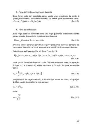 3. Força de fricção ao movimento da corda:
Essa força pode ser modelada como sendo uma resistência da corda à
passagem da onda, utilizando o conceito de média, pode ser descrita como:
(Eq. 2.6)
Força _ Fricção  ut ( x, t ).x

4. Força de restauração
Essa força pode ser entendida como uma força que tende a restaurar a corda
para a posição de equilíbrio, e pode ser escrita como:

Força _ Restauração  u( x, t )x

(Eq. 2.7)

Observa-se que as forças com sinal negativo possuem o a direção contrária ao
movimento da corda, de forma a causar uma resistência à passagem da onda.
Substituindo as Equações (2.4 – 2.7) na Equação 2.2:

T [u x ( x  x, t )  u x ( x, t )]  F ( x, t )x  ut ( x, t )x  u( x, t )x  utt x
(Eq. 2.8)
onde



é a densidade linear da corda. Dividindo ambos os lados da equação

2.8 por x , e fazendo x tender para zero, a Equação 2.8 pode ser escrita
como:

utt 

1



Tu xx  ut  u  F ( x, t )

(Eq. 2.9)

Desprezando as forças externas, e de atrito que atuam na corda, a Equação
2.9 fica escrita de uma forma mais simples:

utt   2u xx

(Eq. 2.10)

onde:



T



(Eq. 2.11)

13

 