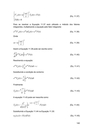 2

 n 
T 'n (t )   
 Tn (t )  F (t )

 L 
T (0)  0


(Eq. 11.37)

Para se resolver a Equação 11.37 será utilizado o método dos fatores
integrantes, multiplicando a equação pelo fator integrante:

et T 'n (t )  etTn (t )  et F (t )

(Eq. 11.38)

Onde

 n 
   
 L 

2

(Eq. 11.39)

Assim a Equação 11.38 pode ser escrita como:





d t
e Tn (t )  et F (t )
dt

(Eq. 11.40)

Resolvendo a equação:

et Tn (t )  

1



et F (t )dt  c

(Eq. 11.41)

Substituindo a condição de contorno:

et Tn (t ) 

1

t

t

e


F (t )dt

(Eq. 11.42)

F (t )dt

(Eq. 11.43)

0

Finalmente:

Tn (t ) 

e t

t

t

e
 0

A equação 11.43 pode ser reescrita como:

Tn (t ) 

2

L

t



 n 2 0

 n 
  (t  )

 L 
e

2

F ( )d

(Eq. 11.44)

Substituindo a Equação 11.44 na Equação 11.30:

u2 ( x, t )  X ( x)T (t )

(Eq. 11.45)

140

 