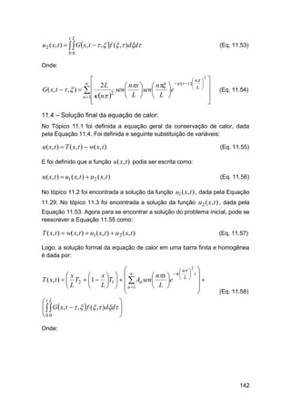 tL

u 2 ( x, t )    Gx, t   ,   f ( , )dd

(Eq. 11.53)

00

Onde:


2L
 nx   n
G ( x, t   ,  )   
sen 
 sen 
 n 2
 L   L
n 1




 n 
  (t  ) L 


e

2










(Eq. 11.54)

11.4 – Solução final da equação de calor:
No Tópico 11.1 foi definida a equação geral da conservação de calor, dada
pela Equação 11.4. Foi definida e seguinte substituição de variáveis:

u( x, t )  T ( x, t )  w( x, t )

(Eq. 11.55)

E foi definido que a função u ( x, t ) podia ser escrita como:

u( x, t )  u1 ( x, t )  u2 ( x, t )

(Eq. 11.56)

No tópico 11.2 foi encontrada a solução da função u1 ( x, t ) , dada pela Equação
11.29. No tópico 11.3 foi encontrada a solução da função u2 ( x, t ) , dada pela
Equação 11.53. Agora para se encontrar a solução do problema inicial, pode se
reescrever a Equação 11.55 como:

T ( x, t )  w( x, t )  u1 ( x, t )  u2 ( x, t )

(Eq. 11.57)

Logo, a solução formal da equação de calor em uma barra finita e homogênea
é dada por:
2
 
 n  
 
 t
x  
x

 nx   L 
T ( x, t )   T2  1  T1     An sen 
e

L    n 1

 L 
L




(Eq. 11.58)

t L

   G  x, t   ,   f ( , )dd 


0 0

Onde:

142

 