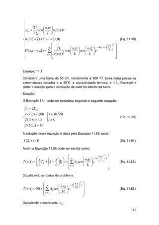 

L
 An  2 sen  nx u0 ( x)dx
  

L0  L 

(Eq. 11.59)
u0 ( x)  T ( x,0)  w( x,0)

2

 n  

  (t  )


2L
 nx   n 
 L  
G ( x, t   ,  )   
sen 
 sen 
e
2


 L   L 

n 1  n 






Exemplo 11.1:
Considere uma barra de 50 cm, inicialmente a 200 °C. Essa barra possui as
extremidades isoladas e a 30°C, e condutividade térmica   2 . Escrever e
plotar a solução para a condução de calor no interior da barra.
Solução:
O Exemplo 11.1 pode ser modelado segundo a seguinte equação:

Tt  2Txx
T ( x,0)  200

,

T (0, t )  30

T (50, t )  30


 x  (0,50)

t  0

(Eq. 11.60)

A solução dessa equação é dada pela Equação 11.58, onde:

f ( , )  0

(Eq. 11.61)

Assim a Equação 11.58 pode ser escrita como:
2
 
 n  
 
 t

x 
x

 nx   L 
T ( x, t )   T2  1  T1     An sen 
e

 L    n 1
 L 
L




(Eq. 11.62)

Substituindo os dados do problema:
2
 
 n  
 2
 t

 nx   50 
T ( x, t )  30    An sen 
e

 50 
 n 1




(Eq. 11.63)

Calculando o coeficiente An :
143

 