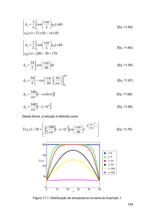 
2 L  nx 
u0 ( x)dx
 An   sen 
L0  L 

u ( x)  T ( x,0)  w( x,0)
 0

(Eq. 11.64)


2 L  nx 
u0 ( x)dx
 An   sen 
L0  L 

u ( x)  200  30  170
 0

(Eq. 11.65)

34 L  nx 
An   sen 
dx
5 0  50 

(Eq. 11.66)

50

34 
 nx  50 
An   cos


5 
 50  n  0

An 

340
1  cosn 
n

An 

340
1  (1) n
n

(Eq. 11.67)



(Eq. 11.68)



(Eq. 11.69)

Dessa forma, a solução é definida como:
2
 
 n  
 2
 340
 nx   50  t 
n

T ( x, t )  30   
1  (1) sen 
e

 50 
 n 1 n








(Eq. 11.70)

Figura 11.1: Distribuição de temperatura na barra do Exemplo 1.
144

 
