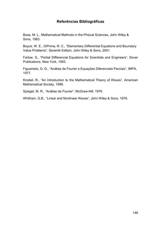 Referências Bibliográficas

Boas, M. L., Mathematical Methods in the Phsical Sciences, John Wiley &
Sons, 1983.
Boyce, W. E., DiPrima, R. C., “Elementary Differential Equations and Boundary
Value Problems”, Seventh Edition, John Wiley & Sons, 2001.
Farlow, S., “Partial Differencial Equations for Scientists and Engineers”, Dover
Publications, New York, 1993.
Figueiredo, D. G., “Análise de Fourier e Equações Diferenciais Parciais”, IMPA,
1977.
Knobel, R., “An Introduction to the Mathematical Theory of Waves”, American
Mathematical Society, 1999.
Spiegel, M. R., “Análise de Fourier”, McGraw-Hill, 1976.
Whitham, G.B., “Linear and Nonlinear Waves”, John Wiley & Sons, 1976.

146

 