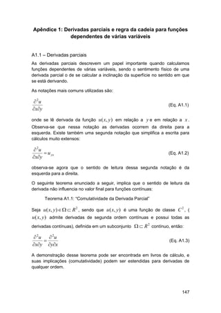 Apêndice 1: Derivadas parciais e regra da cadeia para funções
dependentes de várias variáveis
A1.1 – Derivadas parciais
As derivadas parciais descrevem um papel importante quando calculamos
funções dependentes de várias variáveis, sendo o sentimento físico de uma
derivada parcial o de se calcular a inclinação da superfície no sentido em que
se está derivando.
As notações mais comuns utilizadas são:

 2u
xy

(Eq. A1.1)

onde se lê derivada da função u ( x, y ) em relação a y e em relação a x .
Observa-se que nessa notação as derivadas ocorrem da direita para a
esquerda. Existe também uma segunda notação que simplifica a escrita para
cálculos muito extensos:

 2u
 u yx
xy

(Eq. A1.2)

observa-se agora que o sentido de leitura dessa segunda notação é da
esquerda para a direita.
O seguinte teorema enunciado a seguir, implica que o sentido de leitura da
derivada não influencia no valor final para funções contínuas:
Teorema A1.1: “Comutatividade da Derivada Parcial”
Seja u ( x, y)    R , sendo que u ( x, y ) é uma função de classe C , (
2

2

u ( x, y) admite derivadas de segunda ordem contínuas e possui todas as
derivadas contínuas), definida em um subconjunto   R contínuo, então:
2

 2u
 2u

xy yx

(Eq. A1.3)

A demonstração desse teorema pode ser encontrada em livros de cálculo, e
suas implicações (comutatividade) podem ser estendidas para derivadas de
qualquer ordem.

147

 