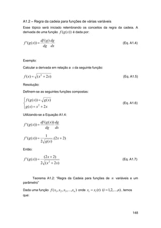 A1.2 – Regra da cadeia para funções de várias variáveis
Esse tópico será iniciado relembrando os conceitos da regra da cadeia. A
derivada de uma função f ( g ( x)) é dada por:

f ' ( g ( x)) 

df ( g ) dg
dg dx

(Eq. A1.4)

Exemplo:
Calcular a derivada em relação a x da seguinte função:

f ( x)  ( x 2  2 x)

(Eq. A1.5)

Resolução:
Definem-se as seguintes funções compostas:


 f ( g ( x))  g ( x)

 g ( x)  x 2  2 x


(Eq. A1.6)

Utilizando-se a Equação A1.4:

f ' ( g ( x)) 

df ( g ( x)) dg
dg
dx

f ' ( g ( x)) 

1
.(2 x  2)
2 g ( x)

Então:

f ' ( g ( x)) 

(2 x  2)
2 ( x  2 x)
2

(Eq. A1.7)

Teorema A1.2: “Regra da Cadeia para funções de n variáveis e um
parâmetro”
Dada uma função f ( x1 , x2 , x3 ,...,xn ) onde xi  xi (t ) (i  1,2,...,n) , temos
que:

148

 