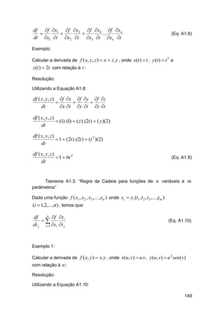 df f x1 f x2 f x3 f xn



...
dt x1 t x2 t x3 t xn t

(Eq. A1.8)

Exemplo:
Calcular a derivada de f ( x, y, z )  x  z. y , onde x(t )  t , y (t )  t e
2

z (t )  2t com relação à t :
Resolução:
Utilizando a Equação A1.8:

df ( x, y, z ) f x f y f z



dt
x t y t z t
df ( x, y, z )
 (1).(1)  ( z ).(2t )  ( y)(2)
dt
df ( x, y, z )
 1  (2t ).(2t )  (t 2 )(2)
dt
df ( x, y, z )
 1  6t 2
dt

(Eq. A1.9)

Teorema A1.3: “Regra da Cadeia para funções de n variáveis e m
parâmetros”
Dada uma função f ( x1 , x2 , x3 ,...,xn ) onde xi  xi (t1 , t 2 , t3 ,...,t m )

(i  1,2,...,n) , temos que:
n f x
df
i

dt j i 1 xi t j

(Eq. A1.10)

Exemplo 1:
Calcular a derivada de f ( x, y)  x. y , onde x(u, v)  u.v , y(u, v)  u sen (v)
2

com relação à u :
Resolução:
Utilizando a Equação A1.10:
149

 