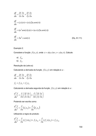 df f x f y


du x u y u
df
 ( y).(v)  ( x).(2u.sen (v))
du
df
 (u 2 sen (v)).(v)  (u.v).(2u.sen (v))
du
df
 3u 2 .v.sen (v)
du

(Eq. A1.11)

Exemplo 2:
Considere a função f ( x, y ) , onde x  x(u, v) e y  y(u, v) , Calcule:
a) f uu
b) f uv
Resolução da Letra a):
Calculando a derivada da função f ( x, y ) em relação à u :

df f x f y


du x u y u
f u  f x xu  f y yu
Calculando a derivada segunda da função f ( x, y ) em relação à u :

d2 f
  f x    f y 

 
 
du 2 u  x u  u  y u 


Podendo ser escrita como:

d2 f


  f x xu    f y yu 
u
du 2 u
Utilizando a regra do produto:

d2 f


 ( f x ).(xu )  f x xuu  ( f y ).( yu )  f y yuu
u
du 2 u
150

 