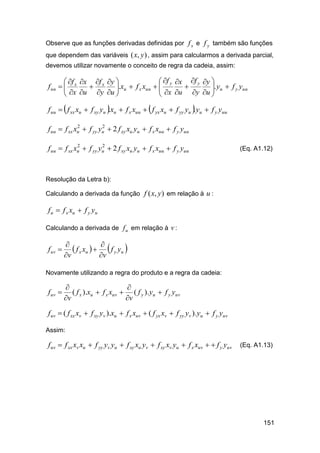 Observe que as funções derivadas definidas por f x e f y também são funções
que dependem das variáveis ( x, y ) , assim para calcularmos a derivada parcial,
devemos utilizar novamente o conceito de regra da cadeia, assim:

 f y x f y y 
 f x f x y 
.xu  f x xuu  
f uu   x

 x u y u 
 x u  y u . yu  f y yuu






f uu   f xx xu  f xy yu .xu  f x xuu   f yx xu  f yy yu . yu  f y yuu
2
2
f uu  f xx xu  f yy yu  2 f xy xu yu  f x xuu  f y yuu
2
2
f uu  f xx xu  f yy yu  2 f xy xu yu  f x xuu  f y yuu

(Eq. A1.12)

Resolução da Letra b):
Calculando a derivada da função f ( x, y ) em relação à u :

f u  f x xu  f y yu
Calculando a derivada de f u em relação à v :

f uv 


 f x xu     f y yu 
v
v

Novamente utilizando a regra do produto e a regra da cadeia:

f uv 



( f x ).xu  f x xuv  ( f y ).yu  f y yuv
v
v

f uv  ( f xx xv  f xy yv ).xu  f x xuv  ( f yx xv  f yy yv ).yu  f y yuv
Assim:

f uv  f xx xv xu  f yy yv yu  f xy xu yv  f xy xv yu  f x xuv   f y yuv

(Eq. A1.13)

151

 