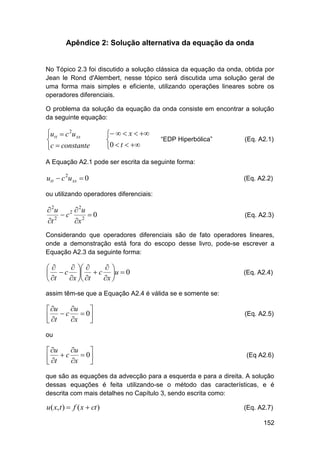Apêndice 2: Solução alternativa da equação da onda

No Tópico 2.3 foi discutido a solução clássica da equação da onda, obtida por
Jean le Rond d'Alembert, nesse tópico será discutida uma solução geral de
uma forma mais simples e eficiente, utilizando operações lineares sobre os
operadores diferenciais.
O problema da solução da equação da onda consiste em encontrar a solução
da seguinte equação:

utt  c 2u xx

c  constante

   x  

0  t  

“EDP Hiperbólica”

(Eq. A2.1)

A Equação A2.1 pode ser escrita da seguinte forma:

utt  c 2u xx  0

(Eq. A2.2)

ou utilizando operadores diferenciais:

 2u
 2u
 c2 2  0
t 2
x

(Eq. A2.3)

Considerando que operadores diferenciais são de fato operadores lineares,
onde a demonstração está fora do escopo desse livro, pode-se escrever a
Equação A2.3 da seguinte forma:

  


  c   c u  0
x  t
x 
 t

(Eq. A2.4)

assim têm-se que a Equação A2.4 é válida se e somente se:

u
 u

 c  0
 t
x



(Eq. A2.5)

ou

u
 u

 c  0
 t
x



(Eq A2.6)

que são as equações da advecção para a esquerda e para a direita. A solução
dessas equações é feita utilizando-se o método das características, e é
descrita com mais detalhes no Capítulo 3, sendo escrita como:

u( x, t )  f ( x  ct )

(Eq. A2.7)
152

 