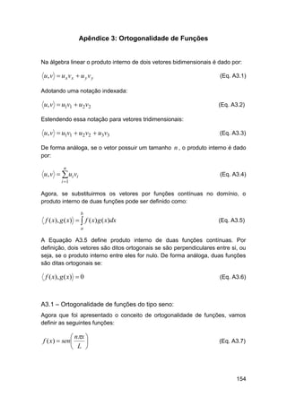 Apêndice 3: Ortogonalidade de Funções

Na álgebra linear o produto interno de dois vetores bidimensionais é dado por:

u, v  u x v x  u y v y

(Eq. A3.1)

Adotando uma notação indexada:

u, v  u1v1  u2v2

(Eq. A3.2)

Estendendo essa notação para vetores tridimensionais:

u, v  u1v1  u2v2  u3v3

(Eq. A3.3)

De forma análoga, se o vetor possuir um tamanho n , o produto interno é dado
por:
n

u, v   ui vi

(Eq. A3.4)

i 1

Agora, se substituirmos os vetores por funções contínuas no domínio, o
produto interno de duas funções pode ser definido como:
b

f ( x), g ( x)   f ( x) g ( x)dx

(Eq. A3.5)

a

A Equação A3.5 define produto interno de duas funções contínuas. Por
definição, dois vetores são ditos ortogonais se são perpendiculares entre si, ou
seja, se o produto interno entre eles for nulo. De forma análoga, duas funções
são ditas ortogonais se:

f ( x), g ( x)  0

(Eq. A3.6)

A3.1 – Ortogonalidade de funções do tipo seno:
Agora que foi apresentado o conceito de ortogonalidade de funções, vamos
definir as seguintes funções:

 nx 
f ( x)  sen 

 L 

(Eq. A3.7)

154

 