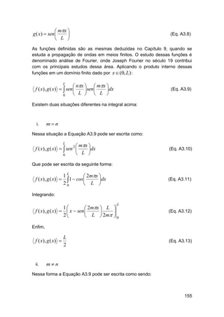  mx 
g ( x)  sen 

 L 

(Eq. A3.8)

As funções definidas são as mesmas deduzidas no Capítulo 9, quando se
estuda a propagação de ondas em meios finitos. O estudo dessas funções é
denominado análise de Fourier, onde Joseph Fourier no século 19 contribui
com os principais estudos dessa área. Aplicando o produto interno dessas
funções em um domínio finito dado por x  (0, L) :

 nx   mx 
f ( x), g ( x)   sen 
 sen 
dx
 L   L 
0
L

(Eq. A3.9)

Existem duas situações diferentes na integral acima:

i.

mn

Nessa situação a Equação A3.9 pode ser escrita como:

 mx 
f ( x), g ( x)   sen 2 
dx
 L 
0
L

(Eq. A3.10)

Que pode ser escrita da seguinte forma:

f ( x), g ( x) 

1L
 2mx 
1  cos L dx
20



(Eq. A3.11)

Integrando:
L

1
 2mx  L 
f ( x), g ( x)   x  sen 


2
 L  2m  0

(Eq. A3.12)

Enfim,

f ( x), g ( x) 

ii.

L
2

(Eq. A3.13)

mn

Nessa forma a Equação A3.9 pode ser escrita como sendo:

155

 