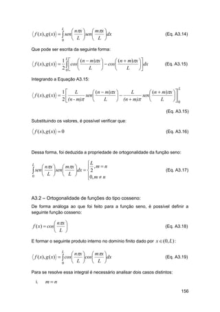  nx   mx 
f ( x), g ( x)   sen 
 sen 
dx
 L   L 
0
L

(Eq. A3.14)

Que pode ser escrita da seguinte forma:

1 L   (n  m)x 
 (n  m)x 
f ( x), g ( x)   cos
  cos
 dx
2 0 
L
L




(Eq. A3.15)

Integrando a Equação A3.15:
L

1 L
L
 (n  m)x 
 (n  m)x 
f ( x), g ( x)  
sen 
sen 


2 (n - m)
L
L

 (n  m)

 0

(Eq. A3.15)
Substituindo os valores, é possível verificar que:

f ( x), g ( x)  0

(Eq. A3.16)

Dessa forma, foi deduzida a propriedade de ortogonalidade da função seno:

L
 ,m  n
 nx   mx 
 sen L sen L dx   2

 

0
0, m  n


L

(Eq. A3.17)

A3.2 – Ortogonalidade de funções do tipo cosseno:
De forma análoga ao que foi feito para a função seno, é possível definir a
seguinte função cosseno:

 nx 
f ( x)  cos

 L 

(Eq. A3.18)

E formar o seguinte produto interno no domínio finito dado por x  (0, L) :

 nx   mx 
f ( x), g ( x)   cos
cos
dx
 L   L 
0
L

(Eq. A3.19)

Para se resolve essa integral é necessário analisar dois casos distintos:
i.

mn
156

 