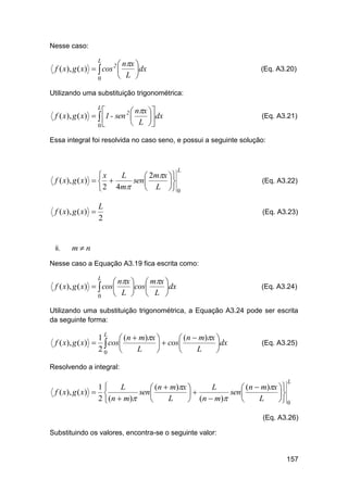 Nesse caso:

 nx 
f ( x), g ( x)   cos 2 
dx
 L 
0
L

(Eq. A3.20)

Utilizando uma substituição trigonométrica:


 nx 
f ( x), g ( x)   1 - sen 2 
 dx
 L 

0
L

(Eq. A3.21)

Essa integral foi resolvida no caso seno, e possui a seguinte solução:

L

L
x
 2mx 
f ( x), g ( x)   
sen 

 L  0
 2 4m

f ( x), g ( x) 

ii.

L
2

(Eq. A3.22)

(Eq. A3.23)

mn

Nesse caso a Equação A3.19 fica escrita como:

 nx   mx 
f ( x), g ( x)   cos
cos
dx
 L   L 
0
L

(Eq. A3.24)

Utilizando uma substituição trigonométrica, a Equação A3.24 pode ser escrita
da seguinte forma:

1 L  (n  m)x 
 (n  m)x 
f ( x), g ( x)   cos
  cos
dx
20 
L
L




(Eq. A3.25)

Resolvendo a integral:
L

1
L
L
 (n  m)x 
 (n  m)x 
f ( x), g ( x)  
sen 
sen 


2  (n  m)
L
L

 (n  m)

 0

(Eq. A3.26)
Substituindo os valores, encontra-se o seguinte valor:

157

 