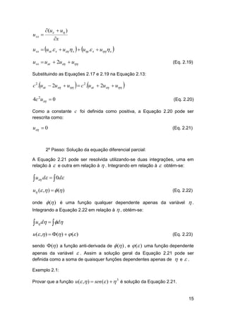 u xx 

(u  u )
x

u xx  u  x  u  x   u  x  u x 
u xx  u  2u  u

(Eq. 2.19)

Substituindo as Equações 2.17 e 2.19 na Equação 2.13:

c 2 .u  2u  u   c 2 .u  2u  u 
4c 2u  0

(Eq. 2.20)

Como a constante c foi definida como positiva, a Equação 2.20 pode ser
reescrita como:

u  0

(Eq. 2.21)

2º Passo: Solução da equação diferencial parcial:
A Equação 2.21 pode ser resolvida utilizando-se duas integrações, uma em
relação à  e outra em relação à  . Integrando em relação à  obtém-se:

 u d   0d
u ( , )   ( )

(Eq. 2.22)

 ( ) é uma função qualquer dependente apenas da variável  .
Integrando a Equação 2.22 em relação à  , obtém-se:
onde

 u d   d
u( , )  ( )   ( )
sendo ( ) a função anti-derivada de

(Eq. 2.23)

 ( ) , e  ( ) uma função dependente

apenas da variável  . Assim a solução geral da Equação 2.21 pode ser
definida como a soma de quaisquer funções dependentes apenas de  e  .
Exemplo 2.1:
Provar que a função u ( , )  sen ( )   é solução da Equação 2.21.
3

15

 