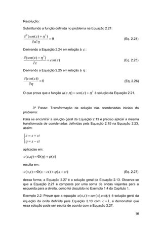 Resolução:
Substituindo a função definida no problema na Equação 2.21:

 2 ( sen ( )   3 )
0

Derivando a Equação 2.24 em relação à

(Eq. 2.24)

:

( sen ( )   3 )
 cos ( )


(Eq. 2.25)

Derivando a Equação 2.25 em relação à  :

 (cos ( ))
0


(Eq. 2.26)

O que prova que a função u ( , )  sen ( )   é solução da Equação 2.21.
3

3º Passo: Transformação da solução nas coordenadas iniciais do
problema:
Para se encontrar a solução geral da Equação 2.13 é preciso aplicar a mesma
transformada de coordenadas definidas pela Equação 2.15 na Equação 2.23,
assim:

  x  ct

  x  ct
aplicadas em:

u( , )  ( )   ( )
resulta em:

u( x, t )  ( x  ct )   ( x  ct )

(Eq. 2.27)

dessa forma, a Equação 2.27 é a solução geral da Equação 2.13. Observa-se
que a Equação 2.27 é composta por uma soma de ondas viajantes para a
esquerda para a direita, como foi discutido no Exemplo 1.4 do Capítulo 1.
Exemplo 2.2: Provar que a equação u( x, t )  sen ( x).cos(t ) é solução geral da
equação da onda definida pela Equação 2.13 com c  1 , e demonstrar que
essa solução pode ser escrita de acordo com a Equação 2.27.
16

 