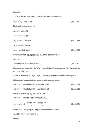 Solução:
1ª Parte: Provar que u( x, t )  sen ( x).cos(t ) é solução de:

utt  c 2u xx , com c  1

(Eq. 2.28)

Derivando a função u ( x, t ) :

u  sen ( x)cos(t )
u x  cos( x)cos(t )

u xx  sen ( x)cos(t )

(Eq. 2.29)

ut  sen ( x)sen(t )
utt  sen ( x)cos(t )

(Eq. 2.30)

Substituindo as Equações 2.29 e 2.30 na Equação 2.28:

utt  u xx

 sen ( x)cos( x)  sen ( x)cos( x)

(Eq. 2.31)

O que prova que a função u( x, t )  sen ( x).cos(t ) é uma solução da equação
da onda com c  1 .
2ª Parte: Escrever a função u( x, t )  sen ( x).cos(t ) na forma da Equação 2.27:
Utilizando a propriedade de soma e subtração de arcos:

sen ( x  t )  sen ( x).cos(t )  sen (t ).cos( x)

(Eq. 2.32)

sen ( x  t )  sen ( x).cos(t )  sen (t ).cos( x)

(Eq. 2.33)

somando-se as Equações 2.32 e 2.33:

sen ( x  t )  sen ( x  t )  2sen ( x).cos(t )

sen ( x).cos (t ) 

sen ( x  t ) sen ( x  t )

2
2

(Eq. 2.34)

como c  1 , a Equação 2.34 pode ser escrita na forma:

u( x, t )  ( x  ct )   ( x  ct )
sendo
17

 