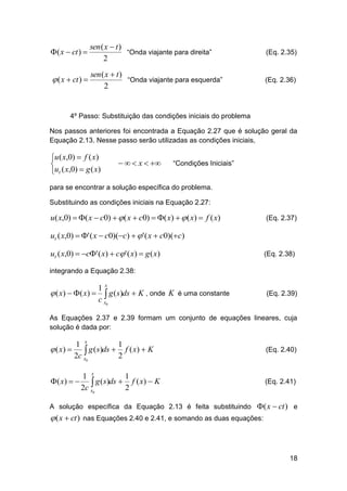 ( x  ct ) 

sen ( x  t )
“Onda viajante para direita”
2

(Eq. 2.35)

 ( x  ct ) 

sen ( x  t )
“Onda viajante para esquerda”
2

(Eq. 2.36)

4º Passo: Substituição das condições iniciais do problema
Nos passos anteriores foi encontrada a Equação 2.27 que é solução geral da
Equação 2.13. Nesse passo serão utilizadas as condições iniciais,

u ( x,0)  f ( x)

ut ( x,0)  g ( x)

   x  

“Condições Iniciais”

para se encontrar a solução específica do problema.
Substituindo as condições iniciais na Equação 2.27:

u( x,0)  ( x  c0)   ( x  c0)  ( x)   ( x)  f ( x)

(Eq. 2.37)

ut ( x,0)  ' ( x  c0)(c)   ' ( x  c0)(c)
ut ( x,0)  c' ( x)  c ' ( x)  g ( x)

(Eq. 2.38)

integrando a Equação 2.38:

 ( x)  ( x) 

1x
 g (s)ds  K , onde K é uma constante
c x0

(Eq. 2.39)

As Equações 2.37 e 2.39 formam um conjunto de equações lineares, cuja
solução é dada por:

 ( x) 

1 x
1
 g (s)ds  2 f ( x)  K
2c x0

1 x
1
( x)    g ( s)ds  f ( x)  K
2c x0
2

(Eq. 2.40)

(Eq. 2.41)

A solução específica da Equação 2.13 é feita substituindo ( x  ct ) e

 ( x  ct ) nas Equações 2.40 e 2.41, e somando as duas equações:

18

 