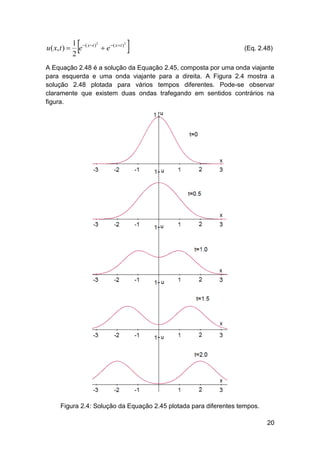 u ( x, t ) 



2
1 ( xt )2
e
 e ( x  t )
2



(Eq. 2.48)

A Equação 2.48 é a solução da Equação 2.45, composta por uma onda viajante
para esquerda e uma onda viajante para a direita. A Figura 2.4 mostra a
solução 2.48 plotada para vários tempos diferentes. Pode-se observar
claramente que existem duas ondas trafegando em sentidos contrários na
figura.

Figura 2.4: Solução da Equação 2.45 plotada para diferentes tempos.
20

 