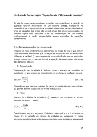 3 – Leis de Conservação “Equações de 1ª Ordem não lineares”

As leis de conservação constituem equações que contabilizam a variação de
qualquer variável mensurável em um sistema isolado. Constituem na
matemática um conjunto amplo de equações diferenciais parciais hiperbólicas,
onde as equações das ondas são um sub-grupo das leis de conservação. No
próximo tópico será deduzido a lei de conservação em um sistema
unidimensional, e serão apresentados alguns exemplos de equações
conservativas.

3.1 – Derivação das leis de conservação
Imagine um meio unidimensional posicionado ao longo do eixo-x que contém
uma substância mensurável que consegue se mover ou fluir por esse meio.
Utiliza-se a variável Q para representar essa substância (carros, partículas,
energia, massa, etc...), para se deduzir a equação da conservação, utilizam-se
dois conceitos básicos:
1. Concentração:
Concentração ou densidade é definida como o número de unidades da
substância Q por unidade de comprimento em um tempo t qualquer, ou seja:

u ( x, t ) 

N (Q)
x t

(Eq. 3.1)

Podendo ser, por exemplo, número de carros por quilômetro em uma rodovia,
ou gramas de uma substância por metro de tubulação.
2. Fluxo:
Número de unidades da substância Q passando por um ponto x , em um
intervalo de tempo t , assim:

F ( x, t ) 

N (Q)
t x

(Eq. 3.2)

Considere um pequeno segmento S definido pelos pontos a e b , mostrado na
Figura 3.1. A variação do número de unidades da substância Q nesse
segmento acontecerá somente de duas maneiras, ou a substância atravessará

21

 