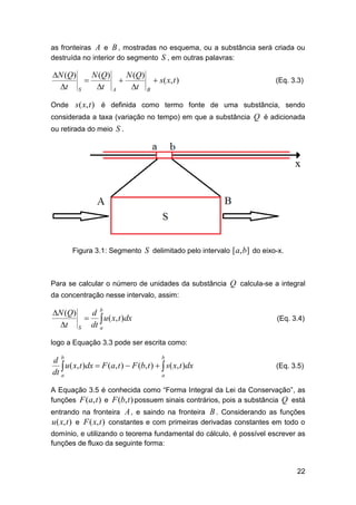as fronteiras A e B , mostradas no esquema, ou a substância será criada ou
destruída no interior do segmento S , em outras palavras:

N (Q)
N (Q)

t S
t


A

N (Q)
 s ( x, t )
t B

(Eq. 3.3)

Onde s( x, t ) é definida como termo fonte de uma substância, sendo
considerada a taxa (variação no tempo) em que a substância Q é adicionada
ou retirada do meio S .

Figura 3.1: Segmento S delimitado pelo intervalo [a, b] do eixo-x.

Para se calcular o número de unidades da substância Q calcula-se a integral
da concentração nesse intervalo, assim:

N (Q)
d b
  u ( x, t )dx
t S dt a

(Eq. 3.4)

logo a Equação 3.3 pode ser escrita como:
b
d b
 u( x, t )dx  F (a, t )  F (b, t )   s( x, t )dx
dt a
a

(Eq. 3.5)

A Equação 3.5 é conhecida como “Forma Integral da Lei da Conservação”, as
funções F (a, t ) e F (b, t ) possuem sinais contrários, pois a substância Q está
entrando na fronteira A , e saindo na fronteira B . Considerando as funções
u ( x, t ) e F ( x, t ) constantes e com primeiras derivadas constantes em todo o
domínio, e utilizando o teorema fundamental do cálculo, é possível escrever as
funções de fluxo da seguinte forma:

22

 