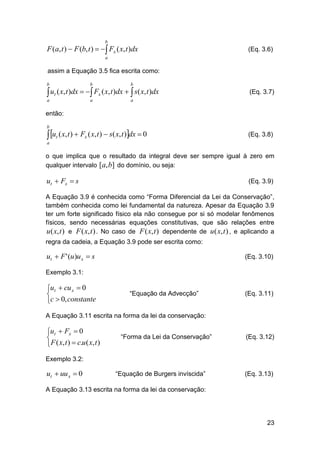 b

F (a, t )  F (b, t )    Fx ( x, t )dx

(Eq. 3.6)

a

assim a Equação 3.5 fica escrita como:
b

b

b

 ut ( x, t )dx   Fx ( x, t )dx   s( x, t )dx
a

a

(Eq. 3.7)

a

então:
b

 ut ( x, t )  Fx ( x, t )  s( x, t )dx  0

(Eq. 3.8)

a

o que implica que o resultado da integral deve ser sempre igual à zero em
qualquer intervalo [a, b] do domínio, ou seja:

ut  Fx  s

(Eq. 3.9)

A Equação 3.9 é conhecida como “Forma Diferencial da Lei da Conservação”,
também conhecida como lei fundamental da natureza. Apesar da Equação 3.9
ter um forte significado físico ela não consegue por si só modelar fenômenos
físicos, sendo necessárias equações constitutivas, que são relações entre
u ( x, t ) e F ( x, t ) . No caso de F ( x, t ) dependente de u ( x, t ) , e aplicando a
regra da cadeia, a Equação 3.9 pode ser escrita como:

ut  F ' (u)u x  s

(Eq. 3.10)

Exemplo 3.1:

ut  cu x  0

c  0, constante

“Equação da Advecção”

(Eq. 3.11)

A Equação 3.11 escrita na forma da lei da conservação:

ut  Fx  0

 F ( x, t )  c.u ( x, t )

“Forma da Lei da Conservação”

(Eq. 3.12)

Exemplo 3.2:

ut  uu x  0

“Equação de Burgers invíscida”

(Eq. 3.13)

A Equação 3.13 escrita na forma da lei da conservação:

23

 