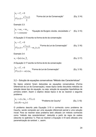 ut  Fx  0


u 2 ( x, t )
 F ( x, t ) 

2

“Forma da Lei da Conservação”

(Eq. 3.14)

Exemplo 3.3:

ut  uu x  u xx

  constante

“Equação de Burgers víscida, viscosidade

”

(Eq. 3.15)

A Equação 3.15 escrita na forma da lei da conservação:

ut  Fx  0

“Forma da Lei da Conservação”

u 2 ( x, t )
 u x ( x, t )
 F ( x, t ) 

2

(Eq. 3.16)

Exemplo 3.4:

ut   ( x).u x ' x

(Eq. 3.17)

A Equação 3.17 escrita na forma da lei da conservação:

ut  Fx  0
“Forma da Lei da Conservação”

F ( x, t )   ( x).u x


(Eq. 3.18)

3.2 – Solução de equações conservativas “Método das Características"
No tópico anterior foram deduzidas as equações conservativas (Forma
Diferencial da Lei de Conservação), nesse tópico serão discutidos métodos de
solução desse tipo de equação, ou seja, solução de equações hiperbólicas de
primeira ordem. Assim o objetivo desse tópico é de se resolver o seguinte
problema:

ut  c( x, t )u x  F ( x, t )

u ( x,0)  u0 ( x)

“Problema de Cauchy”

(Eq. 3.19)

O problema descrito pela Equação 3.19 é conhecido como problema de
Cauchy, sendo composto por uma equação diferencial parcial e uma solução
inicial. Para se resolver esse problema será utilizado um método conhecido
como “método das características”, deduzido a partir da regra da cadeia
(descrita no apêndice 1). Para se resolver a Equação 3.19 será utilizada uma
parametrização da variável x , assim:

24

 
