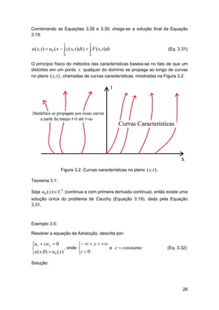 Combinando as Equações 3.26 e 3.30, chega-se a solução final da Equação
3.19:
t

t

0

0

u ( x, t )  u0 ( x   c( x, t )dt )   F ( x, t )dt

(Eq. 3.31)

O princípio físico do métodos das características baseia-se no fato de que um
distúrbio em um ponto x qualquer do domínio se propaga ao longo de curvas
no plano ( x, t ) , chamadas de curvas características, mostradas na Figura 3.2.

Figura 3.2: Curvas características no plano ( x, t ) .
Teorema 3.1:
Seja u0 ( x)  C (contínua e com primeira derivada contínua), então existe uma
1

solução única do problema de Cauchy (Equação 3.19), dada pela Equação
3.31.

Exemplo 3.5:
Resolver a equação da Advecção, descrita por:

ut  cu x  0
, onde

u ( x,0)  u0 ( x)

   x  
e c  constante

t  0

(Eq. 3.32)

Solução:

26

 