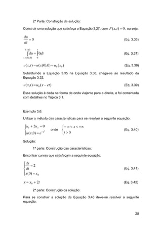 2ª Parte: Construção da solução:
Construir uma solução que satisfaça a Equação 3.27, com F ( x, t )  0 , ou seja:

du
0
dt

(Eq. 3.36)

( x ,t )

t

( x ( 0 ), 0 )

0

 du   0dt

(Eq. 3.37)

u( x, t )  u( x(0),0)  u0 ( x0 )

(Eq. 3.38)

Substituindo a Equação 3.35 na Equação 3.38, chega-se ao resultado da
Equação 3.32:

u( x, t )  u0 ( x  ct )

(Eq. 3.39)

Essa solução é dada na forma de onda viajante para a direita, e foi comentada
com detalhes no Tópico 3.1.

Exemplo 3.6:
Utilizar o método das características para se resolver a seguinte equação:

ut  2u x  0


2
u ( x,0)  e  x


onde

   x  

t  0

(Eq. 3.40)

Solução:
1ª parte: Construção das características:
Encontrar curvas que satisfaçam a seguinte equação:

 dx
 2
 dt
 x ( 0)  x 0


(Eq. 3.41)

x  x0  2t

(Eq. 3.42)

2ª parte: Construção da solução:
Para se construir a solução da Equação 3.40 deve-se resolver a seguinte
equação:

28

 