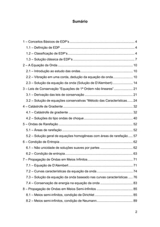 Sumário

1 – Conceitos Básicos de EDP’s ........................................................................ 4
1.1 – Definição de EDP .................................................................................. 4
1.2 – Classificação de EDP’s .......................................................................... 4
1.3 – Solução clássica de EDP’s .................................................................... 7
2 – A Equação da Onda ................................................................................... 10
2.1 – Introdução ao estudo das ondas .......................................................... 10
2.2 – Vibração em uma corda, dedução da equação da onda...................... 10
2.3 – Solução da equação da onda (Solução de D’Alembert) ...................... 14
3 – Leis de Conservação “Equações de 1ª Ordem não lineares” ..................... 21
3.1 – Derivação das leis de conservação ..................................................... 21
3.2 – Solução de equações conservativas “Método das Características ...... 24
4 – Catástrofe de Gradiente ............................................................................. 32
4.1 – Catástrofe de gradiente ....................................................................... 32
4.2 – Soluções do tipo ondas de choque ...................................................... 40
5 – Ondas de Rarefação .................................................................................. 52
5.1 – Áreas de rarefação .............................................................................. 52
5.2 – Solução geral de equações homogêneas com áreas de rarefação ..... 57
6 – Condição de Entropia ................................................................................. 62
6.1 – Não unicidade de soluções suaves por partes .................................... 62
6.2 – Condição de entropia ........................................................................... 63
7 – Propagação de Ondas em Meios Infinitos .................................................. 71
7.1 – Equação de D’Alembert ....................................................................... 71
7.2 – Curvas características da equação da onda ........................................ 74
7.3 – Solução da equação da onda baseado nas curvas características ..... 76
7.4 – Conservação de energia na equação da onda .................................... 83
8 – Propagação de Ondas em Meios Semi-Infinitos ........................................ 85
8.1 – Meios semi-infinitos, condição de Dirichlet .......................................... 85
8.2 – Meios semi-infinitos, condição de Neumann........................................ 89

2

 