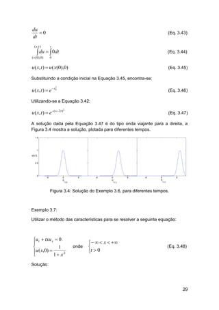 du
0
dt

(Eq. 3.43)

( x ,t )

t

( x ( 0 ), 0 )

0

 du   0dt

(Eq. 3.44)

u( x, t )  u( x(0),0)

(Eq. 3.45)

Substituindo a condição inicial na Equação 3.45, encontra-se:

u ( x, t )  e  x0

2

(Eq. 3.46)

Utilizando-se a Equação 3.42:

u( x, t )  e ( x2t )

2

(Eq. 3.47)

A solução dada pela Equação 3.47 é do tipo onda viajante para a direita, a
Figura 3.4 mostra a solução, plotada para diferentes tempos.

Figura 3.4: Solução do Exemplo 3.6, para diferentes tempos.

Exemplo 3.7:
Utilizar o método das características para se resolver a seguinte equação:

ut  txu x  0

1

u ( x,0) 

1  x2


onde

   x  

t  0

(Eq. 3.48)

Solução:

29

 
