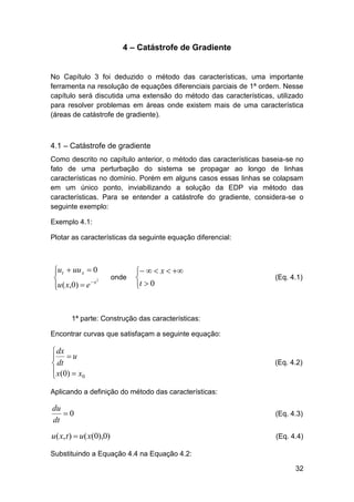 4 – Catástrofe de Gradiente

No Capítulo 3 foi deduzido o método das características, uma importante
ferramenta na resolução de equações diferenciais parciais de 1ª ordem. Nesse
capítulo será discutida uma extensão do método das características, utilizado
para resolver problemas em áreas onde existem mais de uma característica
(áreas de catástrofe de gradiente).

4.1 – Catástrofe de gradiente
Como descrito no capítulo anterior, o método das características baseia-se no
fato de uma perturbação do sistema se propagar ao longo de linhas
características no domínio. Porém em alguns casos essas linhas se colapsam
em um único ponto, inviabilizando a solução da EDP via método das
características. Para se entender a catástrofe do gradiente, considera-se o
seguinte exemplo:
Exemplo 4.1:
Plotar as características da seguinte equação diferencial:

ut  uu x  0


2
u ( x,0)  e  x


onde

   x  

t  0

(Eq. 4.1)

1ª parte: Construção das características:
Encontrar curvas que satisfaçam a seguinte equação:

 dx
 u
 dt
 x ( 0)  x 0


(Eq. 4.2)

Aplicando a definição do método das características:

du
0
dt

(Eq. 4.3)

u( x, t )  u( x(0),0)

(Eq. 4.4)

Substituindo a Equação 4.4 na Equação 4.2:
32

 