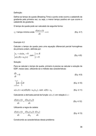 Definição:
Define-se tempo de queda (Breaking Time) o ponto onde ocorre a catástrofe de
gradiente pela primeira vez, ou seja, o menor tempo positivo em que ocorre a
catástrofe de gradiente.
O tempo de queda pode ser calculado da seguinte forma:

t b = tempo mínimo onde

d (u ( x, t ))

dx

(Eq. 4.7)

Exemplo 4.2:
Calcular o tempo de queda para uma equação diferencial parcial homogênea
de primeira ordem, definida por:

ut  c(u )u x  0
, com

u ( x,0)  u0 ( x)


x  R

t  0

(Eq. 4.8)

Solução:
Para se calcular o tempo de queda, primeiro é preciso se calcular a solução da
EDP, nesse caso, utilizando-se o método das características:

du
0
dt
( x ,t )

(Eq. 4.9)
t

 du   dt

( x ( 0 ), 0 )

(Eq. 4.10)

0

u( x, t )  u( x(0),0)  u0 ( x0 ) , com x(0)  x0

(Eq. 4.11)

Calculando a derivada parcial da função u ( x, t ) em relação à x :

d (u ( x, t )) d (u0 ( x0 ))

dx
dx

(Eq. 4.12)

Utilizando a regra da cadeia:

d (u ( x, t )) d (u0 ( x0 )) d ( x0 )

.
dx
dx0
dx

(Eq. 4.13)

Construindo as características desse problema:

36

 