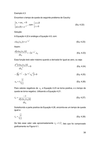 Exemplo 4.3:
Encontrar o tempo de queda do seguinte problema de Cauchy:

ut  uu x  0


2 , com
u ( x,0)  e  x


x  R

t  0

(Eq. 4.22)

Solução:
A Equação 4.22 é análoga a Equação 4.8, com:

c(u0 ( x0 ))  e  x0

2

(Eq. 4.23)

Assim:
2
d [c(u0 ( x0 ))]
 2e  x0 .x0
dx0

(Eq. 4.23)

Essa função terá valor máximo quando a derivada for igual ao zero, ou seja:

d 2 [c(u0 ( x0 ))]
dx0



2

0

(Eq. 4.24)



 2 e  x0  2e  x0 x0  0
2

2

2

1
2

x0  

(Eq. 4.25)

(Eq. 4.26)

Para valores negativos de x0 a Equação 4.23 se torna positiva, e o tempo de
queda se torna negativo. Utilizando a Equação 4.21:

tb 

1
d [c(uo ( x0 ))]
dx0

(Eq. 4.27)

Substituindo a parte positiva da Equação 4.26, encontra-se um tempo de queda
igual a:

tb 

e
2

(Eq. 4.28)

De fato esse valor vale aproximadamente tb  1.2 , fato que foi comprovado
graficamente na Figura 4.1.
38

 