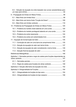 8.3 – Solução da equação da onda baseado nas curvas características para
um meio semi-infinito .................................................................................... 94
9 – Propagação de Ondas em Meios Finitos.................................................... 99
9.1 – Meio finito com limites fixos: ................................................................ 99
9.2 – Meio finito com termo fonte “Função de Green”: ............................... 109
9.3 – Meio finito com limites variáveis: ....................................................... 116
10 – Problemas de Propagação de Ondas em Meios Finitos ........................ 120
10.1 – Problema do martelo chato batendo em uma corda: ....................... 120
10.2 – Problema do martelo pontiagudo batendo em uma corda: .............. 122
10.3 – Problema da corda ressonante: ....................................................... 124
10.4 – Problema da corda com extremidades livre: .................................... 129
11 – Equação de Conservação de Calor ........................................................ 135
11.1 – Condução de calor em uma barra de comprimento finito: ............... 135
11.2 – Solução da equação do calor sem termo fonte: ............................... 137
11.3 – Solução da equação de calor considerando o termo fonte: ............. 139
11.4 – Solução final da equação de calor: .................................................. 142
Referências Bibliográficas .............................................................................. 146
Apêndice 1: Derivadas parciais e regra da cadeia para funções dependentes de
várias variáveis ............................................................................................... 147
A1.1 – Derivadas parciais ........................................................................... 147
A1.2 – Regra da cadeia para funções de várias variáveis .......................... 148
Apêndice 2: Solução alternativa da equação da onda ................................... 152
Apêndice 3: Ortogonalidade de Funções ....................................................... 154
A3.1 – Ortogonalidade de funções do tipo seno: ........................................ 154
A3.2 – Ortogonalidade de funções do tipo cosseno: .................................. 156

3

 