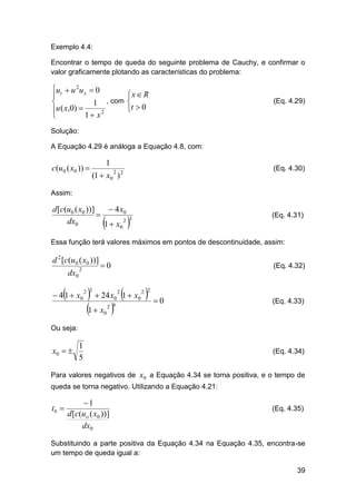 Exemplo 4.4:
Encontrar o tempo de queda do seguinte problema de Cauchy, e confirmar o
valor graficamente plotando as características do problema:

ut  u 2u x  0


1 , com
u ( x,0) 

1  x2


x  R

t  0

(Eq. 4.29)

Solução:
A Equação 4.29 é análoga a Equação 4.8, com:

c(u0 ( x0 )) 

1

(Eq. 4.30)

(1  x0 ) 2
2

Assim:

d [c(u0 ( x0 ))]
 4 x0

2
dx0
1  x0





(Eq. 4.31)

3

Essa função terá valores máximos em pontos de descontinuidade, assim:

d 2 [c(u0 ( x0 ))]
dx0

2



 4 1  x0

0

(Eq. 4.32)

  24 x 1  x 
1  x 

2 3

2 2

2

0
2 6

0

0

(Eq. 4.33)

0

Ou seja:

x0  

1
5

(Eq. 4.34)

Para valores negativos de x0 a Equação 4.34 se torna positiva, e o tempo de
queda se torna negativo. Utilizando a Equação 4.21:

tb 

1
d [c(uo ( x0 ))]
dx0

(Eq. 4.35)

Substituindo a parte positiva da Equação 4.34 na Equação 4.35, encontra-se
um tempo de queda igual a:
39

 