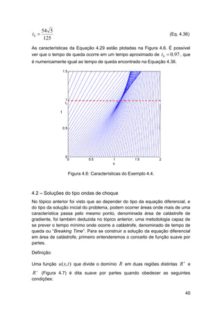 tb 

54 5
125

(Eq. 4.36)

As características da Equação 4.29 estão plotadas na Figura 4.6. É possível
ver que o tempo de queda ocorre em um tempo aproximado de tb  0.97 , que
é numericamente igual ao tempo de queda encontrado na Equação 4.36.

Figura 4.6: Características do Exemplo 4.4.

4.2 – Soluções do tipo ondas de choque
No tópico anterior foi visto que ao depender do tipo da equação diferencial, e
do tipo da solução inicial do problema, podem ocorrer áreas onde mais de uma
característica passa pelo mesmo ponto, denominada área de catástrofe de
gradiente, foi também deduzida no tópico anterior, uma metodologia capaz de
se prever o tempo mínimo onde ocorre a catástrofe, denominado de tempo de
queda ou “Breaking Time”. Para se construir a solução da equação diferencial
em área de catástrofe, primeiro entenderemos o conceito de função suave por
partes.
Definição:
Uma função u ( x, t ) que divide o domínio R em duas regiões distintas R



e

R  (Figura 4.7) é dita suave por partes quando obedecer as seguintes
condições:
40

 