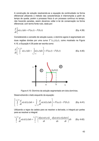 A construção da solução resolvendo-se a equação da continuidade na forma
diferencial utilizando o método das características é interrompida a partir do
tempo de queda, porém o processo físico é um processo contínuo no tempo,
não havendo paradas, assim devemos voltar à lei de conservação na forma
diferencial, com termo fonte nulo, dada por:

d b
 u( x, t )dx  F (a, t )  F (b, t )
dt a

(Eq. 4.39)

Considerando o conceito de solução suave, o domínio agora é segmentado em
duas regiões dividas por uma curva  ( xs (t ), t ) , como mostrado na Figura
s

4.10, a Equação 4.39 pode ser escrita como:
b

d  xs (t )
u ( x, t )dx   u ( x, t )dx   F (a, t )  F (b, t )
 
dt  a

xs  ( t )




(Eq. 4.40)

Figura 4.10: Domínio da solução segmentado em dois domínios.
Desenvolvendo o lado esquerdo da equação:
b
 xs (t ) d

d
u ( x(t ), t )dx  
u ( x(t ), t )dx   F (a, t )  F (b, t )
 
 a dt

xs  ( t ) dt




(Eq. 4.41)

Utilizando a regra da cadeia para se resolver a derivada, e integral por partes
para se resolver a integral:


xs ( t )


a



xs (t )
d
 d [u ( x(t ), t )] d [u ( x(t ), t )] dx(t ) 
u ( x(t ), t )dx   

dx
dt
dt
dx
dt 
a 

(Eq. 4.42)

43

 