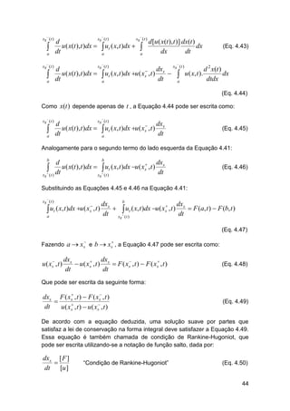 

xs ( t )


a



xs ( t )


a





xs ( t )
xs ( t )
d
d [u ( x(t ), t )] dx(t )
u ( x(t ), t )dx   ut ( x, t )dx  
dx
dt
dx
dt
a
a


(Eq. 4.43)



xs ( t )
dxs xs (t )
d
d 2 x(t )

u ( x(t ), t )dx   ut ( x, t )dx u ( xs , t )
  u ( x, t ).
dx
dt
dt
dtdx
a
a

(Eq. 4.44)
Como x(t ) depende apenas de t , a Equação 4.44 pode ser escrita como:


xs ( t )


a



xs ( t )
dx
d

u ( x(t ), t )dx   ut ( x, t )dx u ( xs , t ) s
dt
dt
a

(Eq. 4.45)

Analogamente para o segundo termo do lado esquerda da Equação 4.41:
b

b
dxs
d

 dt u( x(t ),t )dx   ut ( x, t )dx u( xs , t ) dt
xs  ( t )
xs ( t )

(Eq. 4.46)

Substituindo as Equações 4.45 e 4.46 na Equação 4.41:
xs  ( t )


 ut ( x, t )dx u( xs , t )
a

b
dxs
dx

  ut ( x, t )dx u ( xs , t ) s  F (a, t )  F (b, t )
dt xs  (t )
dt

(Eq. 4.47)




Fazendo a  xs e b  xs , a Equação 4.47 pode ser escrita como:

u ( xs , t )

dxs
dx



 u ( xs , t ) s  F ( xs , t )  F ( xs , t )
dt
dt

(Eq. 4.48)

Que pode ser escrita da seguinte forma:


dxs F ( xs , t )  F ( xs , t )



dt
u ( xs , t )  u ( xs , t )

(Eq. 4.49)

De acordo com a equação deduzida, uma solução suave por partes que
satisfaz a lei de conservação na forma integral deve satisfazer a Equação 4.49.
Essa equação é também chamada de condição de Rankine-Hugoniot, que
pode ser escrita utilizando-se a notação de função salto, dada por:

dxs [ F ]

dt [u ]

“Condição de Rankine-Hugoniot”

(Eq. 4.50)

44

 