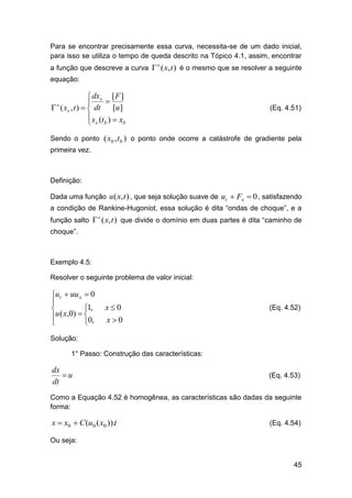 Para se encontrar precisamente essa curva, necessita-se de um dado inicial,
para isso se utiliza o tempo de queda descrito na Tópico 4.1, assim, encontrar
a função que descreve a curva  ( x, t ) é o mesmo que se resolver a seguinte
s

equação:

 dxs [ F ]


 ( xs , t )   dt [u ]
 x (t )  x
b
 s b
s

(Eq. 4.51)

Sendo o ponto ( xb , tb ) o ponto onde ocorre a catástrofe de gradiente pela
primeira vez.

Definição:
Dada uma função u ( x, t ) , que seja solução suave de ut  Fx  0 , satisfazendo
a condição de Rankine-Hugoniot, essa solução é dita “ondas de choque”, e a
função salto  ( x, t ) que divide o domínio em duas partes é dita “caminho de
s

choque”.

Exemplo 4.5:
Resolver o seguinte problema de valor inicial:

ut  uu x  0

1,

u ( x,0)  0,



x0

(Eq. 4.52)

x0

Solução:
1° Passo: Construção das características:

dx
u
dt

(Eq. 4.53)

Como a Equação 4.52 é homogênea, as características são dadas da seguinte
forma:

x  x0  C (u0 ( x0 )).t

(Eq. 4.54)

Ou seja:

45

 
