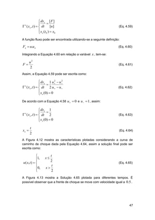  dxs [ F ]


 ( xs , t )   dt [u ]
 x (t )  x
b
 s b
s

(Eq. 4.59)

A função fluxo pode ser encontrada utilizando-se a seguinte definição:

Fx  u.u x

(Eq. 4.60)

Integrando a Equação 4.60 em relação a variável x , tem-se:

u2
F
2

(Eq. 4.61)

Assim, a Equação 4.59 pode ser escrita como:
2
2
 dxs 1 u   u 


 s ( xs , t )   dt 2 u   u 
 x (0)  0
 s

(Eq. 4.62)

De acordo com a Equação 4.58 u   0 e u   1 , assim:

 dxs 1


 s ( xs , t )   dt 2
 xs (0)  0


xs 

t
2

(Eq. 4.63)

(Eq. 4.64)

A Figura 4.12 mostra as características plotadas considerando a curva de
caminho de choque dada pela Equação 4.64, assim a solução final pode ser
escrita como:


1,

u ( x, t )  
0,



t
2
t
x
2

x

(Eq. 4.65)

A Figura 4.13 mostra a Solução 4.65 plotada para diferentes tempos. É
possível observar que a frente de choque se move com velocidade igual a 0.5 .

47

 