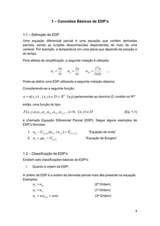 1 – Conceitos Básicos de EDP’s
1.1 – Definição de EDP
Uma equação diferencial parcial é uma equação que contém derivadas
parciais, sendo as funções desconhecidas dependentes de mais de uma
variável. Por exemplo, a temperatura em uma placa que depende da posição e
do tempo.
Para efeitos de simplificação, a seguinte notação é utilizada:

u
ut 
t

u
ux 
x

 2u
u xy 
xy

...

Pode-se definir uma EDP utilizando a seguinte notação clássica:
Considerando-se a seguinte função:

u  u( x, y) , ( x, y)  D  R 2 “(x,y) pertencentes ao domínio D, contido no R²”
então, uma função do tipo:

F ( x, y, u, u x , u y , u xx , u xy , u yy ,...)  0 , ( x, y)  D

(Eq. 1.1)

é chamada Equação Diferencial Parcial (EDP). Segue alguns exemplos de
EDP’s famosas:
1. utt  C( x, y ) (u xx u yy )  F x, y ,t 
2. ut  u x  F x,t 

“Equação da onda”
“Equação de Burgers”

1.2 – Classificação de EDP’s
Existem seis classificações básicas de EDP’s:
i.

Quanto à ordem da EDP:

A ordem da EDP é a ordem da derivada parcial mais alta presente na equação.
Exemplos:

ut  u xx

(2ª Ordem)

ut  u x
ut  u.u xxx  senx

(1ª Ordem)
(3ª Ordem)

4

 
