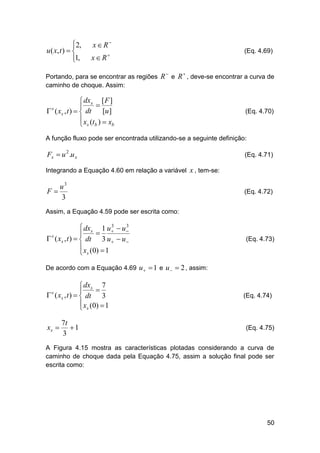 2,

u ( x, t )  
1,


x  R

(Eq. 4.69)

x  R




Portando, para se encontrar as regiões R e R , deve-se encontrar a curva de
caminho de choque. Assim:

 dxs [ F ]


 s ( xs , t )   dt [u ]
 x (t )  x
b
 s b

(Eq. 4.70)

A função fluxo pode ser encontrada utilizando-se a seguinte definição:

Fx  u 2 .u x

(Eq. 4.71)

Integrando a Equação 4.60 em relação a variável x , tem-se:

F

u3
3

(Eq. 4.72)

Assim, a Equação 4.59 pode ser escrita como:
3
3
 dxs 1 u   u 


 s ( xs , t )   dt 3 u   u 
 x (0)  1
 s

(Eq. 4.73)

De acordo com a Equação 4.69 u   1 e u   2 , assim:

 dxs 7


 ( xs , t )   dt 3
 xs (0)  1

s

xs 

7t
1
3

(Eq. 4.74)

(Eq. 4.75)

A Figura 4.15 mostra as características plotadas considerando a curva de
caminho de choque dada pela Equação 4.75, assim a solução final pode ser
escrita como:

50

 