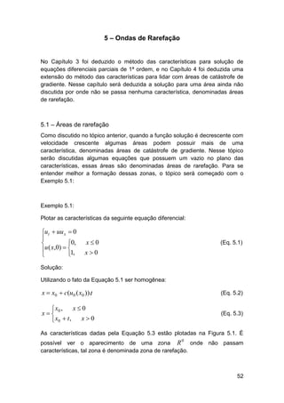 5 – Ondas de Rarefação

No Capítulo 3 foi deduzido o método das características para solução de
equações diferenciais parciais de 1ª ordem, e no Capítulo 4 foi deduzida uma
extensão do método das características para lidar com áreas de catástrofe de
gradiente. Nesse capítulo será deduzida a solução para uma área ainda não
discutida por onde não se passa nenhuma característica, denominadas áreas
de rarefação.

5.1 – Áreas de rarefação
Como discutido no tópico anterior, quando a função solução é decrescente com
velocidade crescente algumas áreas podem possuir mais de uma
característica, denominadas áreas de catástrofe de gradiente. Nesse tópico
serão discutidas algumas equações que possuem um vazio no plano das
características, essas áreas são denominadas áreas de rarefação. Para se
entender melhor a formação dessas zonas, o tópico será começado com o
Exemplo 5.1:

Exemplo 5.1:
Plotar as características da seguinte equação diferencial:

ut  uu x  0

0,

u ( x,0)  

1,


x0

(Eq. 5.1)

x0

Solução:
Utilizando o fato da Equação 5.1 ser homogênea:

x  x0  c(u0 ( x0 )).t

(Eq. 5.2)

x0
 x0 ,
x
x0
 x0  t ,

(Eq. 5.3)

As características dadas pela Equação 5.3 estão plotadas na Figura 5.1. É
0

possível ver o aparecimento de uma zona R
onde não passam
características, tal zona é denominada zona de rarefação.

52

 
