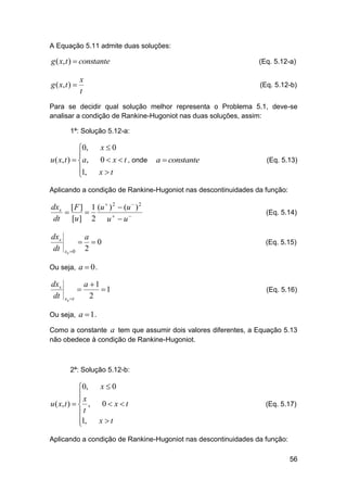A Equação 5.11 admite duas soluções:

g ( x, t )  constante

(Eq. 5.12-a)

x
t

(Eq. 5.12-b)

g ( x, t ) 

Para se decidir qual solução melhor representa o Problema 5.1, deve-se
analisar a condição de Rankine-Hugoniot nas duas soluções, assim:
1ª: Solução 5.12-a:

0,

u ( x , t )  a ,
1,


x0
0  x  t , onde

a  constante

(Eq. 5.13)

xt

Aplicando a condição de Rankine-Hugoniot nas descontinuidades da função:

dxs [ F ] 1 (u  ) 2  (u  ) 2


dt [u ] 2 u   u 

(Eq. 5.14)

dxs
dt

(Eq. 5.15)


xs 0

a
0
2

Ou seja, a  0 .

dxs
dt


xs t

a 1
1
2

(Eq. 5.16)

Ou seja, a  1 .
Como a constante a tem que assumir dois valores diferentes, a Equação 5.13
não obedece à condição de Rankine-Hugoniot.

2ª: Solução 5.12-b:

0,
x

u ( x, t )   ,
t
1,


x0
0 xt

(Eq. 5.17)

xt

Aplicando a condição de Rankine-Hugoniot nas descontinuidades da função:
56

 