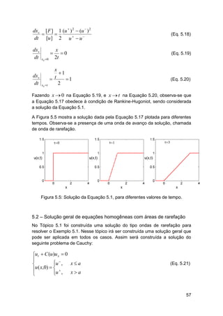 dxs [ F ] 1 (u  ) 2  (u  ) 2


dt [u ] 2 u   u 

(Eq. 5.18)

dxs
dt

(Eq. 5.19)

dxs
dt


xs  0

xs t

x
0
2t

x
1
t

1
2

(Eq. 5.20)

Fazendo x  0 na Equação 5.19, e x  t na Equação 5.20, observa-se que
a Equação 5.17 obedece à condição de Rankine-Hugoniot, sendo considerada
a solução da Equação 5.1.
A Figura 5.5 mostra a solução dada pela Equação 5.17 plotada para diferentes
tempos. Observa-se a presença de uma onda de avanço da solução, chamada
de onda de rarefação.

Figura 5.5: Solução da Equação 5.1, para diferentes valores de tempo.

5.2 – Solução geral de equações homogêneas com áreas de rarefação
No Tópico 5.1 foi construída uma solução do tipo ondas de rarefação para
resolver o Exemplo 5.1. Nesse tópico irá ser construída uma solução geral que
pode ser aplicada em todos os casos. Assim será construída a solução do
seguinte problema de Cauchy:

ut  C (u )u x  0

u  ,
xa


u ( x,0)   

u ,
xa



(Eq. 5.21)

57

 