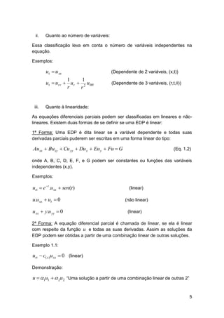 ii.

Quanto ao número de variáveis:

Essa classificação leva em conta o número de variáveis independentes na
equação.
Exemplos:

ut  u xx
1
1
ut  u rr  u r  2 u
r
r

iii.

(Dependente de 2 variáveis, (x,t))
(Dependente de 3 variáveis, (r,t,θ))

Quanto à linearidade:

As equações diferenciais parciais podem ser classificadas em lineares e nãolineares. Existem duas formas de se definir se uma EDP é linear:
1ª Forma: Uma EDP é dita linear se a variável dependente e todas suas
derivadas parciais puderem ser escritas em uma forma linear do tipo:

Auxx  Buxy  Cu yy  Du x  Eu y  Fu  G

(Eq. 1.2)

onde A, B, C, D, E, F, e G podem ser constantes ou funções das variáveis
independentes (x,y).
Exemplos:

utt  e t .u xx  sen (t )

u.u xx  ut  0
u xx  y.u yy  0

(linear)
(não linear)
(linear)

2ª Forma: A equação diferencial parcial é chamada de linear, se ela é linear
com respeito da função u e todas as suas derivadas. Assim as soluções da
EDP podem ser obtidas a partir de uma combinação linear de outras soluções.
Exemplo 1.1:

utt  c( x )u xx  0 (linear)
Demonstração:

u  1u1   2u2 “Uma solução a partir de uma combinação linear de outras 2”
5

 