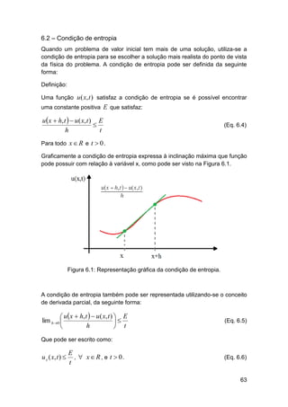 6.2 – Condição de entropia
Quando um problema de valor inicial tem mais de uma solução, utiliza-se a
condição de entropia para se escolher a solução mais realista do ponto de vista
da física do problema. A condição de entropia pode ser definida da seguinte
forma:
Definição:
Uma função u ( x, t ) satisfaz a condição de entropia se é possível encontrar
uma constante positiva E que satisfaz:

u x  h, t   u ( x, t ) E

h
t

(Eq. 6.4)

Para todo x  R e t  0 .
Graficamente a condição de entropia expressa à inclinação máxima que função
pode possuir com relação à variável x, como pode ser visto na Figura 6.1.

Figura 6.1: Representação gráfica da condição de entropia.

A condição de entropia também pode ser representada utilizando-se o conceito
de derivada parcial, da seguinte forma:

 u x  h, t   u ( x, t )  E
lim h0 

h

 t

(Eq. 6.5)

Que pode ser escrito como:

u x ( x, t ) 

E
,  x R , e t  0.
t

(Eq. 6.6)

63

 
