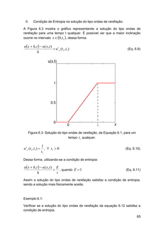 II.

Condição de Entropia na solução do tipo ondas de rarefação:

A Figura 6.3 mostra o gráfico representando a solução do tipo ondas de
rarefação para uma tempo t qualquer. É possível ver que a maior inclinação
ocorre no intervalo x  0, t1  , dessa forma:

u x  h, t   u ( x, t )
 u ' x (t1 , t1 )
h

(Eq. 6.9)

Figura 6.3: Solução do tipo ondas de rarefação, da Equação 6.1, para um
tempo t1 qualquer.

u ' x (t1 , t1 ) 

1
,  t1  0
t1

(Eq. 6.10)

Dessa forma, utilizando-se a condição de entropia:

u x  h, t   u ( x, t ) E
 , quando E  1
h
t

(Eq. 6.11)

Assim a solução do tipo ondas de rarefação satisfaz a condição de entropia,
sendo a solução mais fisicamente aceita.

Exemplo 6.1:
Verificar se a solução do tipo ondas de rarefação da equação 6.12 satisfaz a
condição de entropia.
65

 