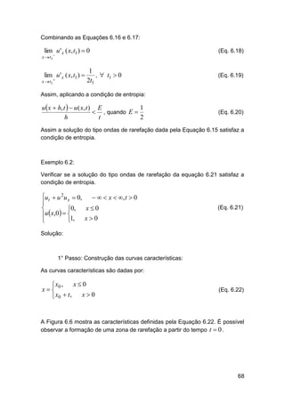 Combinando as Equações 6.16 e 6.17:

lim u ' x ( x, t1 )  0

x  t1

lim u ' x ( x, t1 ) 

x  t1 

1
,  t1  0
2t1

(Eq. 6.18)

(Eq. 6.19)

Assim, aplicando a condição de entropia:

1
u x  h, t   u ( x, t ) E
 , quando E 
2
h
t

(Eq. 6.20)

Assim a solução do tipo ondas de rarefação dada pela Equação 6.15 satisfaz a
condição de entropia.

Exemplo 6.2:
Verificar se a solução do tipo ondas de rarefação da equação 6.21 satisfaz a
condição de entropia.

ut  u 2u x  0,    x  , t  0

x0

0,
u  x,0  

x0
1,


(Eq. 6.21)

Solução:

1° Passo: Construção das curvas características:
As curvas características são dadas por:

x0
 x0 ,
x
x0
 x0  t ,

(Eq. 6.22)

A Figura 6.6 mostra as características definidas pela Equação 6.22. É possível
observar a formação de uma zona de rarefação a partir do tempo t  0 .

68

 