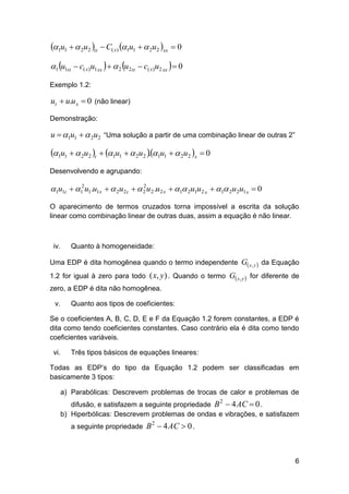 1u1   2u2 tt  C( x) 1u1   2u2 xx  0
1 u1tt  c( x)u1 xx    2 u2 tt  c( x)u2 xx   0
Exemplo 1.2:

ut  u.u x  0 (não linear)
Demonstração:

u  1u1   2u2 “Uma solução a partir de uma combinação linear de outras 2”

1u1   2u2 t  1u1   2u2 1u1   2u2 x  0
.
Desenvolvendo e agrupando:
2
1u1t  12u1.u1x   2u2 t   2 u2 .u2 x  1 2u1u2 x  1 2u2u1 x  0

O aparecimento de termos cruzados torna impossível a escrita da solução
linear como combinação linear de outras duas, assim a equação é não linear.

iv.

Quanto à homogeneidade:

Uma EDP é dita homogênea quando o termo independente G x , y  da Equação
1.2 for igual à zero para todo

( x, y) . Quando o termo G x, y  for diferente de

zero, a EDP é dita não homogênea.
v.

Quanto aos tipos de coeficientes:

Se o coeficientes A, B, C, D, E e F da Equação 1.2 forem constantes, a EDP é
dita como tendo coeficientes constantes. Caso contrário ela é dita como tendo
coeficientes variáveis.
vi.

Três tipos básicos de equações lineares:

Todas as EDP’s do tipo da Equação 1.2 podem ser classificadas em
basicamente 3 tipos:
a) Parabólicas: Descrevem problemas de trocas de calor e problemas de
difusão, e satisfazem a seguinte propriedade B  4 AC  0 .
b) Hiperbólicas: Descrevem problemas de ondas e vibrações, e satisfazem
2

a seguinte propriedade B  4 AC  0 .
2

6

 