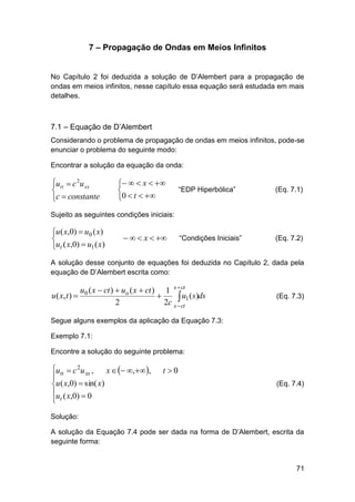 7 – Propagação de Ondas em Meios Infinitos
No Capítulo 2 foi deduzida a solução de D’Alembert para a propagação de
ondas em meios infinitos, nesse capítulo essa equação será estudada em mais
detalhes.

7.1 – Equação de D’Alembert
Considerando o problema de propagação de ondas em meios infinitos, pode-se
enunciar o problema do seguinte modo:
Encontrar a solução da equação da onda:

utt  c 2u xx

c  constante

   x  

0  t  

“EDP Hiperbólica”

(Eq. 7.1)

“Condições Iniciais”

(Eq. 7.2)

Sujeito as seguintes condições iniciais:

u ( x,0)  u0 ( x)

ut ( x,0)  u1 ( x)

   x  

A solução desse conjunto de equações foi deduzida no Capítulo 2, dada pela
equação de D’Alembert escrita como:

u0 ( x  ct )  uo ( x  ct ) 1 x  ct
u ( x, t ) 

 u1 (s)ds
2
2c x  ct

(Eq. 7.3)

Segue alguns exemplos da aplicação da Equação 7.3:
Exemplo 7.1:
Encontre a solução do seguinte problema:

utt  c 2u xx ,
x   ,,

u ( x,0)  sin( x)
u ( x,0)  0
 t

t 0
(Eq. 7.4)

Solução:
A solução da Equação 7.4 pode ser dada na forma de D’Alembert, escrita da
seguinte forma:

71

 